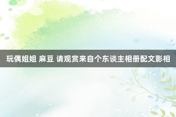 玩偶姐姐 麻豆 请观赏来自个东谈主相册配文影相