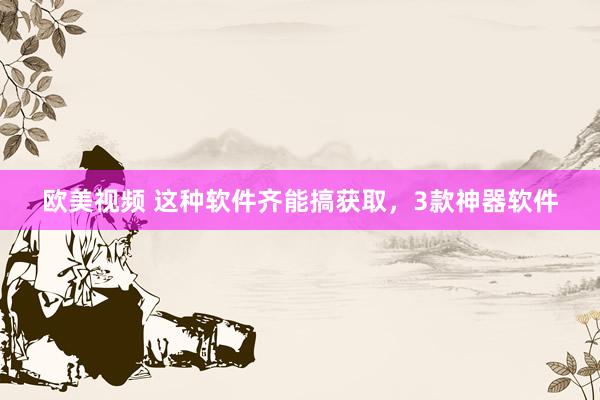 欧美视频 这种软件齐能搞获取，3款神器软件