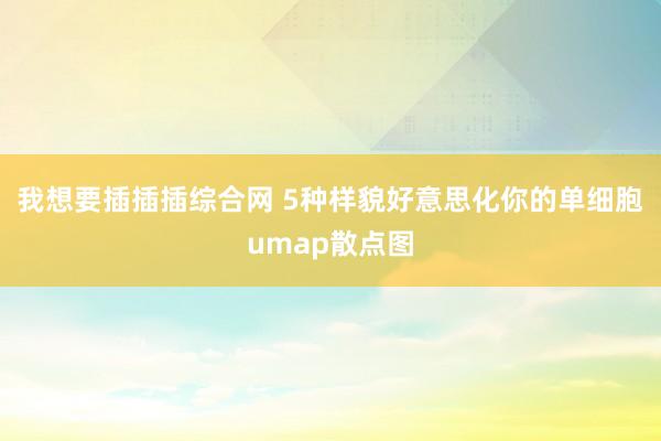 我想要插插插综合网 5种样貌好意思化你的单细胞umap散点图
