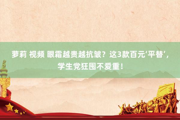 萝莉 视频 眼霜越贵越抗皱？这3款百元‘平替’，学生党狂囤不爱重！