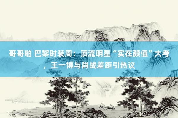 哥哥啪 巴黎时装周：顶流明星“实在颜值”大考，王一博与肖战差距引热议