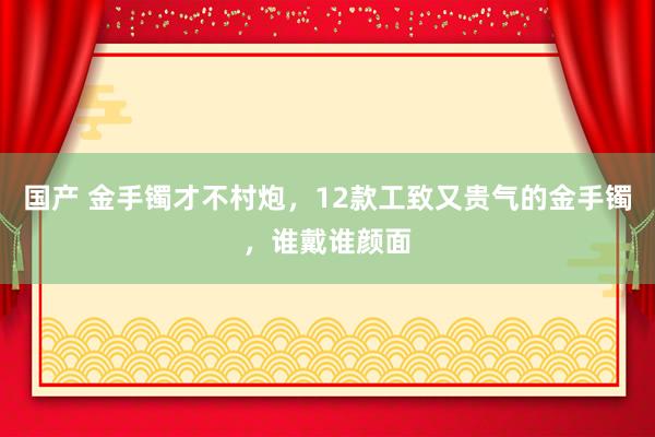 国产 金手镯才不村炮，12款工致又贵气的金手镯，谁戴谁颜面