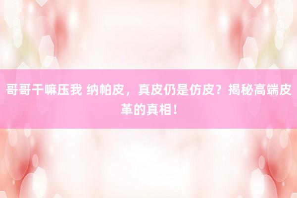哥哥干嘛压我 纳帕皮，真皮仍是仿皮？揭秘高端皮革的真相！