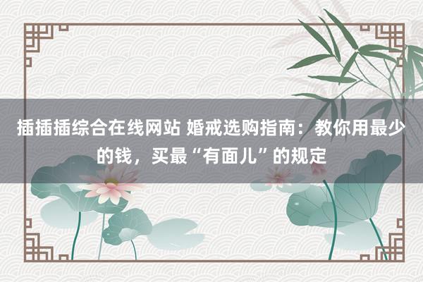 插插插综合在线网站 婚戒选购指南：教你用最少的钱，买最“有面儿”的规定