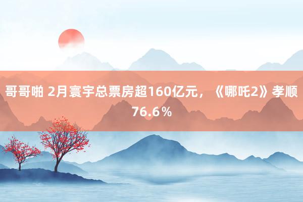 哥哥啪 2月寰宇总票房超160亿元，《哪吒2》孝顺76.6％