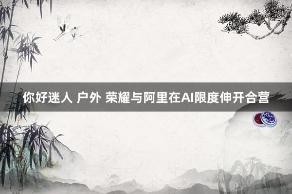 你好迷人 户外 荣耀与阿里在AI限度伸开合营