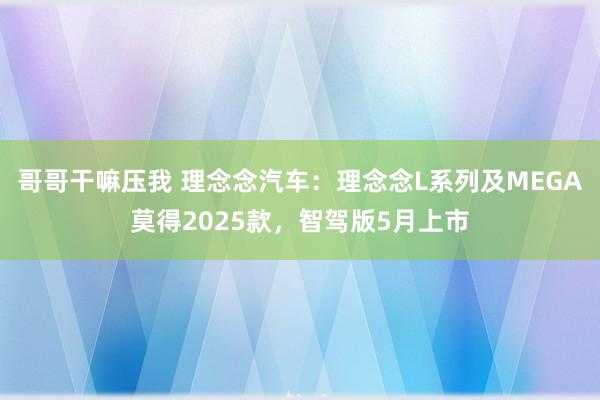 哥哥干嘛压我 理念念汽车：理念念L系列及MEGA莫得2025款，智驾版5月上市