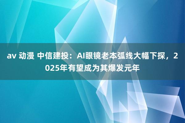 av 动漫 中信建投：AI眼镜老本弧线大幅下探，2025年有望成为其爆发元年