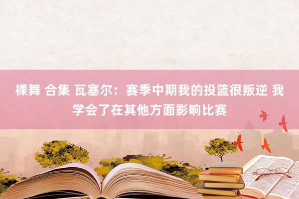 裸舞 合集 瓦塞尔：赛季中期我的投篮很叛逆 我学会了在其他方面影响比赛
