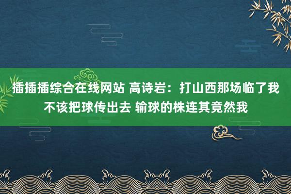 插插插综合在线网站 高诗岩：打山西那场临了我不该把球传出去 输球的株连其竟然我