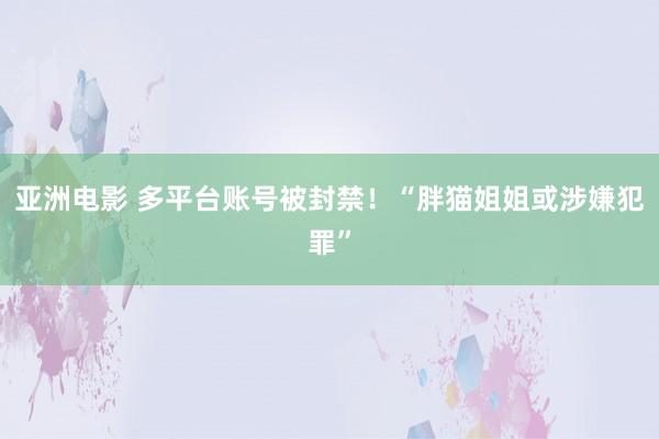 亚洲电影 多平台账号被封禁！“胖猫姐姐或涉嫌犯罪”