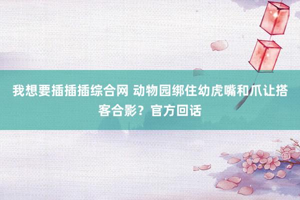 我想要插插插综合网 动物园绑住幼虎嘴和爪让搭客合影？官方回话