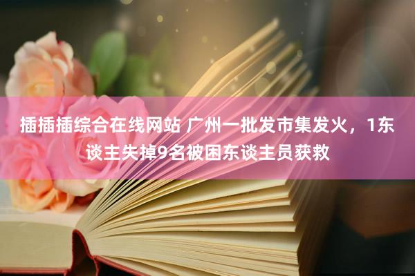 插插插综合在线网站 广州一批发市集发火，1东谈主失掉9名被困东谈主员获救