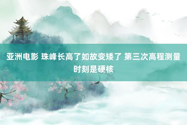亚洲电影 珠峰长高了如故变矮了 第三次高程测量时刻是硬核