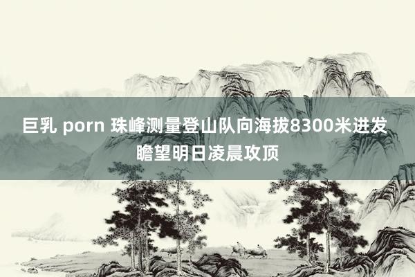 巨乳 porn 珠峰测量登山队向海拔8300米进发 瞻望明日凌晨攻顶