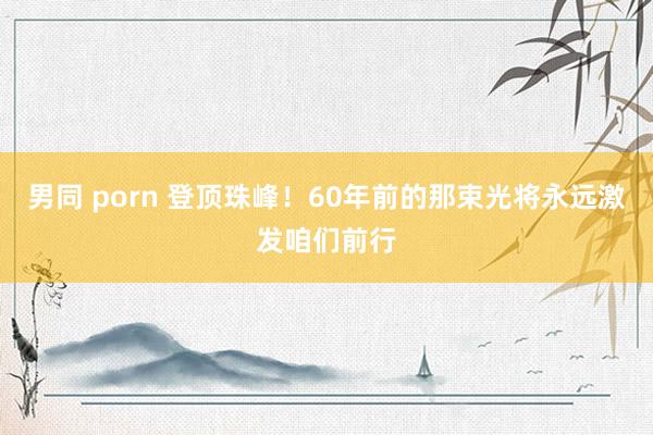 男同 porn 登顶珠峰！60年前的那束光将永远激发咱们前行