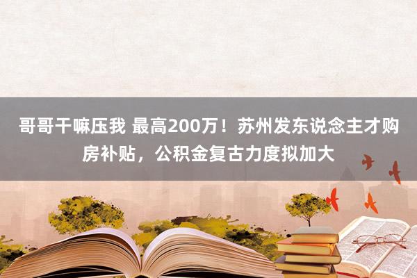 哥哥干嘛压我 最高200万！苏州发东说念主才购房补贴，公积金复古力度拟加大