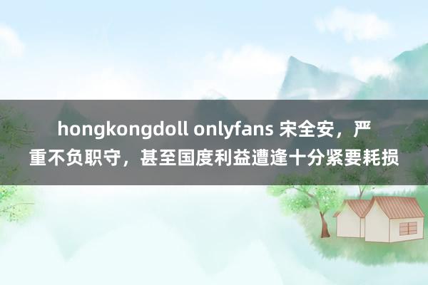hongkongdoll onlyfans 宋全安，严重不负职守，甚至国度利益遭逢十分紧要耗损