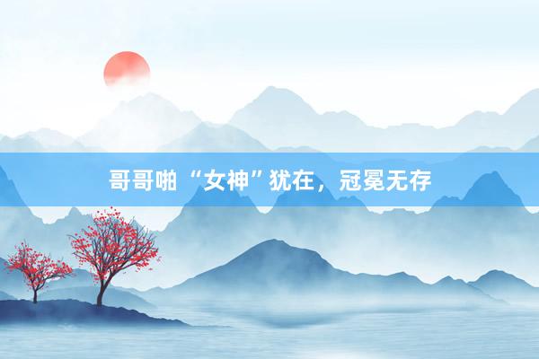 哥哥啪 “女神”犹在，冠冕无存