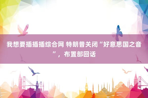 我想要插插插综合网 特朗普关闭“好意思国之音”，布置部回话