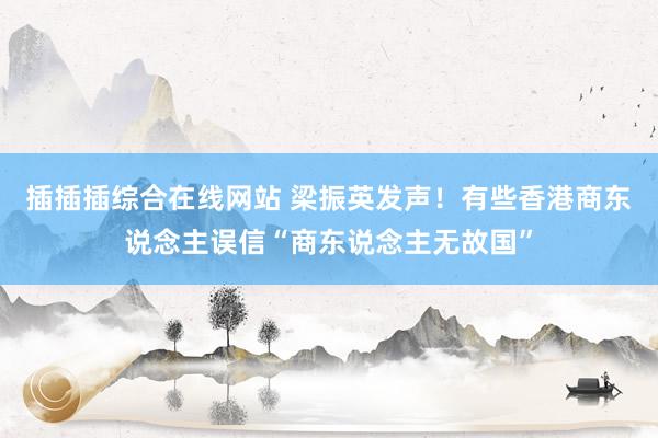 插插插综合在线网站 梁振英发声！有些香港商东说念主误信“商东说念主无故国”