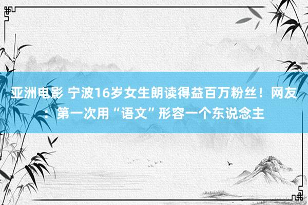 亚洲电影 宁波16岁女生朗读得益百万粉丝！网友：第一次用“语文”形容一个东说念主