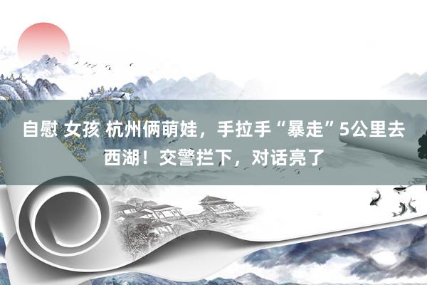 自慰 女孩 杭州俩萌娃，手拉手“暴走”5公里去西湖！交警拦下，对话亮了