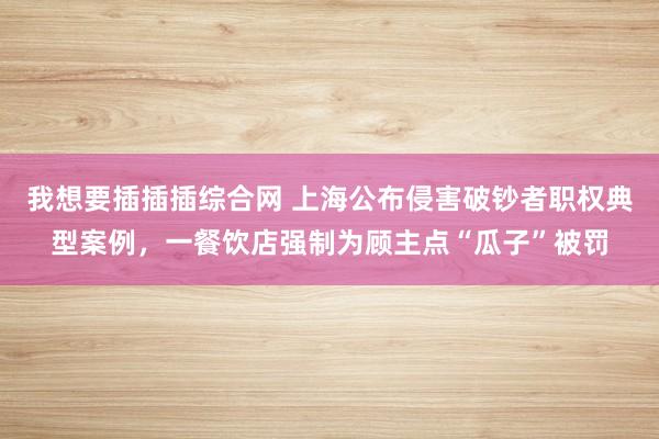 我想要插插插综合网 上海公布侵害破钞者职权典型案例，一餐饮店强制为顾主点“瓜子”被罚