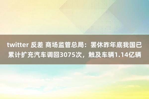 twitter 反差 商场监管总局：罢休昨年底我国已累计扩充汽车调回3075次，触及车辆1.14亿辆