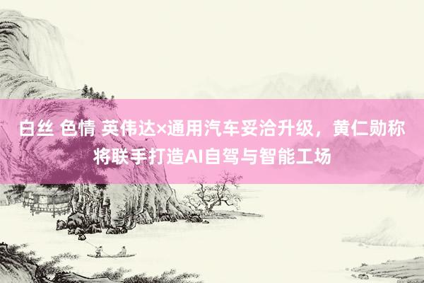 白丝 色情 英伟达×通用汽车妥洽升级，黄仁勋称将联手打造AI自驾与智能工场