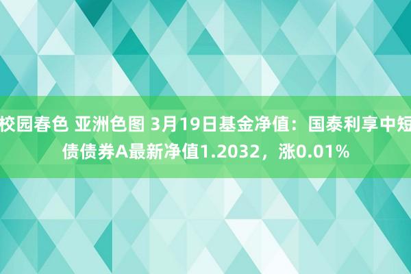 校园春色 亚洲色图 3月19日基金净值：国泰利享中短债债券A最新净值1.2032，涨0.01%