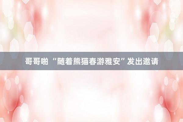哥哥啪 “随着熊猫春游雅安”发出邀请