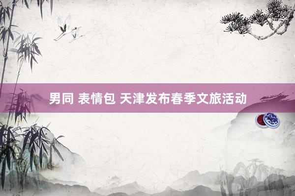 男同 表情包 天津发布春季文旅活动