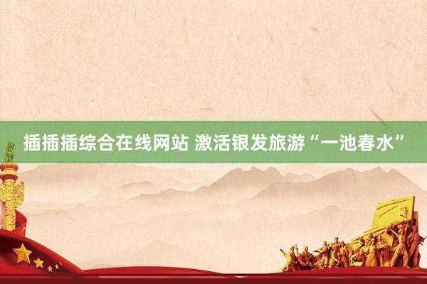 插插插综合在线网站 激活银发旅游“一池春水”
