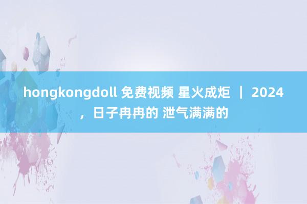 hongkongdoll 免费视频 星火成炬 ｜ 2024，日子冉冉的 泄气满满的