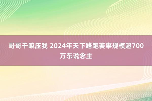 哥哥干嘛压我 2024年天下路跑赛事规模超700万东说念主