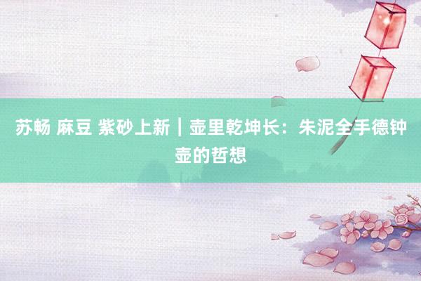 苏畅 麻豆 紫砂上新︱壶里乾坤长：朱泥全手德钟壶的哲想