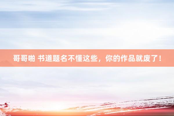 哥哥啪 书道题名不懂这些，你的作品就废了！
