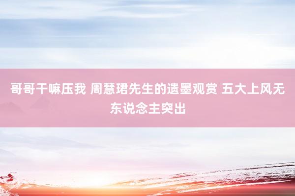 哥哥干嘛压我 周慧珺先生的遗墨观赏 五大上风无东说念主突出