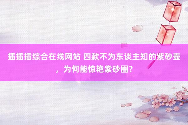 插插插综合在线网站 四款不为东谈主知的紫砂壶，为何能惊艳紫砂圈？