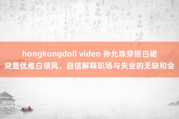 hongkongdoll video 孙允珠穿搭白裙突显优雅白领风，自信解释职场与失业的无缺和会