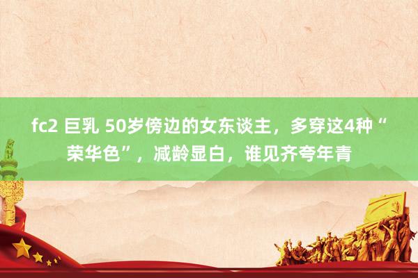 fc2 巨乳 50岁傍边的女东谈主，多穿这4种“荣华色”，减龄显白，谁见齐夸年青