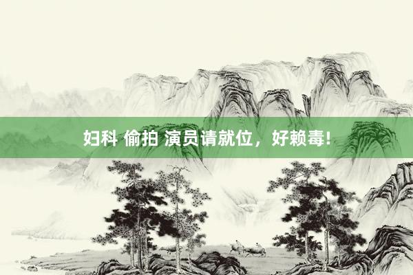 妇科 偷拍 演员请就位，好赖毒!