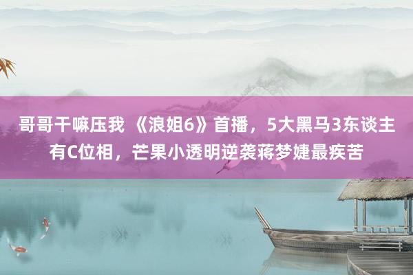 哥哥干嘛压我 《浪姐6》首播，5大黑马3东谈主有C位相，芒果小透明逆袭蒋梦婕最疾苦