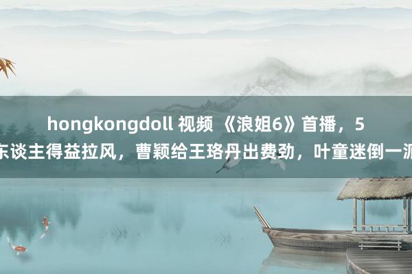 hongkongdoll 视频 《浪姐6》首播，5东谈主得益拉风，曹颖给王珞丹出费劲，叶童迷倒一派