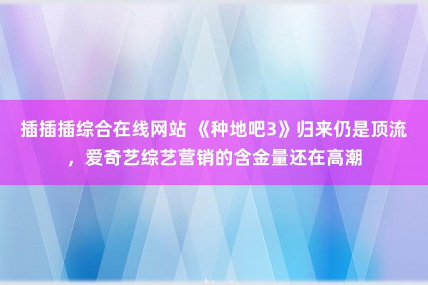 插插插综合在线网站 《种地吧3》归来仍是顶流，爱奇艺综艺营销的含金量还在高潮