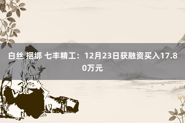 白丝 捆绑 七丰精工：12月23日获融资买入17.80万元