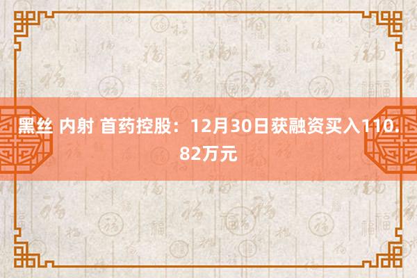 黑丝 内射 首药控股：12月30日获融资买入110.82万元