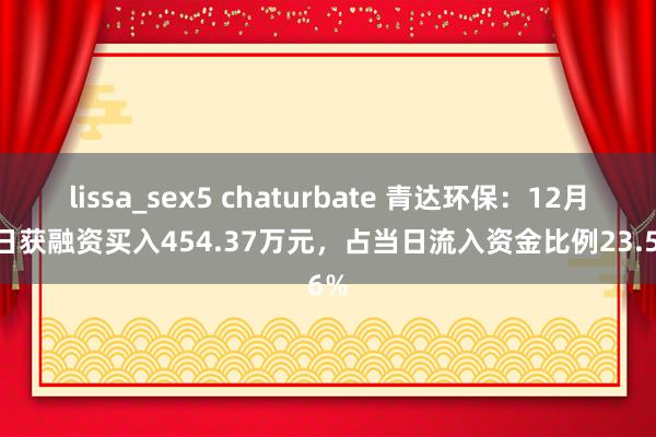 lissa_sex5 chaturbate 青达环保：12月30日获融资买入454.37万元，占当日流入资金比例23.56%