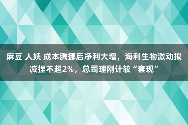 麻豆 人妖 成本腾挪后净利大增，海利生物激动拟减捏不超2%，总司理刚计较“套现”